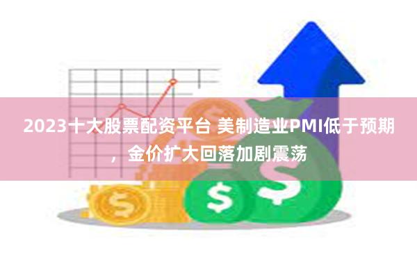 2023十大股票配资平台 美制造业PMI低于预期，金价扩大回落加剧震荡