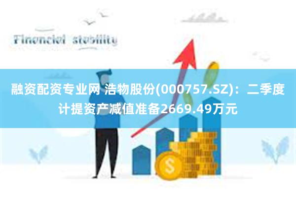 融资配资专业网 浩物股份(000757.SZ)：二季度计提资产减值准备2669.49万元