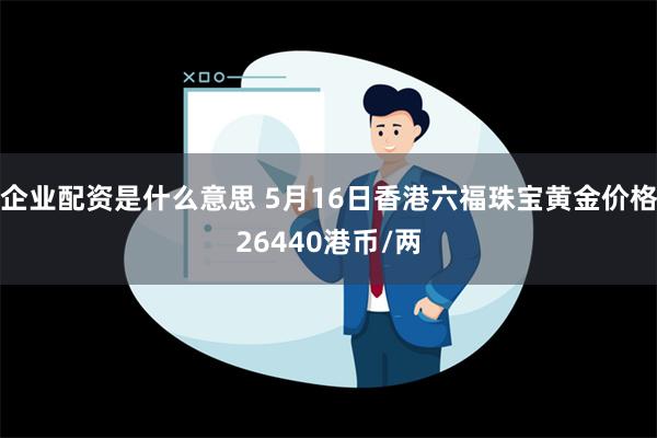 企业配资是什么意思 5月16日香港六福珠宝黄金价格26440港币/两