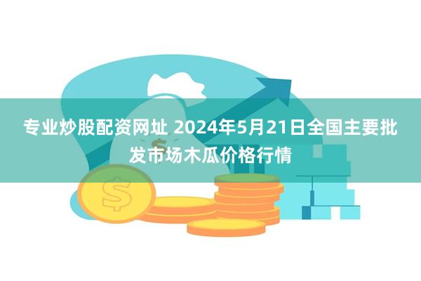 专业炒股配资网址 2024年5月21日全国主要批发市场木瓜价格行情