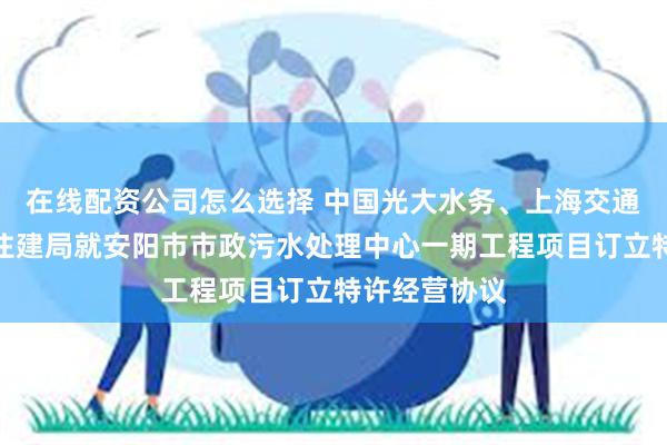 在线配资公司怎么选择 中国光大水务、上海交通建设及安阳住建局就安阳市市政污水处理中心一期工程项目订立特许经营协议