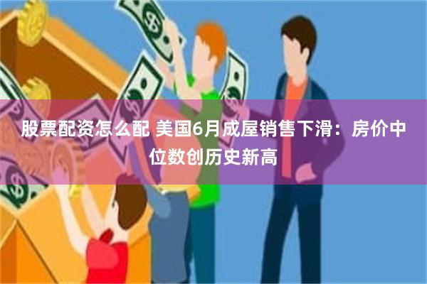 股票配资怎么配 美国6月成屋销售下滑：房价中位数创历史新高