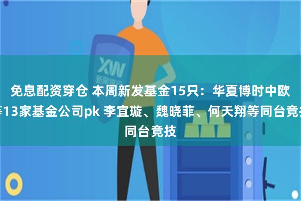 免息配资穿仓 本周新发基金15只：华夏博时中欧等13家基金公司pk 李宜璇、魏晓菲、何天翔等同台竞技