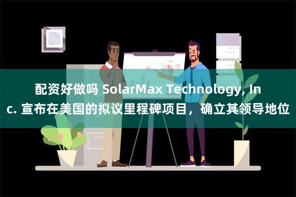 配资好做吗 SolarMax Technology, Inc. 宣布在美国的拟议里程碑项目，确立其领导地位