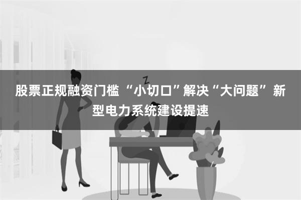 股票正规融资门槛 “小切口”解决“大问题” 新型电力系统建设提速