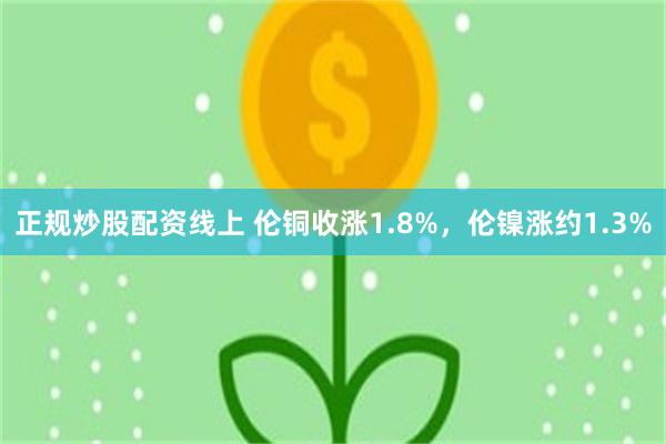 正规炒股配资线上 伦铜收涨1.8%，伦镍涨约1.3%