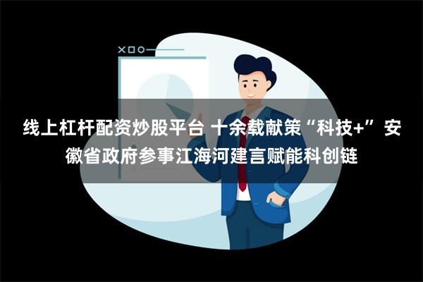 线上杠杆配资炒股平台 十余载献策“科技+” 安徽省政府参事江海河建言赋能科创链