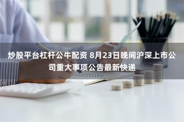 炒股平台杠杆公牛配资 8月23日晚间沪深上市公司重大事项公告最新快递