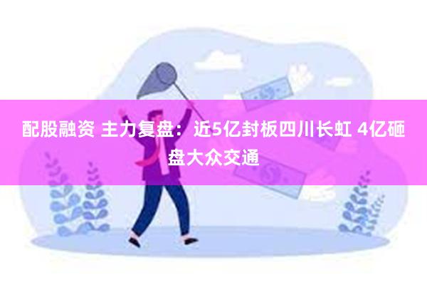 配股融资 主力复盘：近5亿封板四川长虹 4亿砸盘大众交通