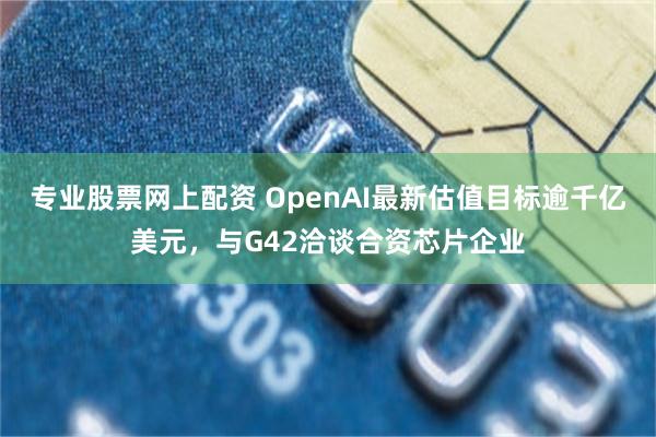 专业股票网上配资 OpenAI最新估值目标逾千亿美元，与G42洽谈合资芯片企业