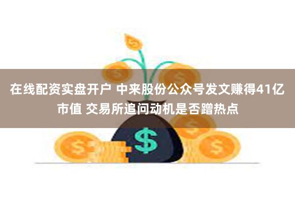 在线配资实盘开户 中来股份公众号发文赚得41亿市值 交易所追问动机是否蹭热点