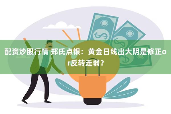 配资炒股行情 郑氏点银：黄金日线出大阴是修正or反转走弱？