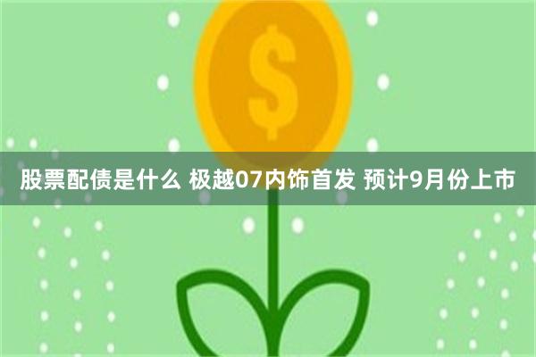 股票配债是什么 极越07内饰首发 预计9月份上市