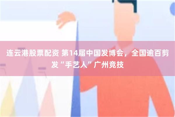 连云港股票配资 第14届中国发博会，全国逾百剪发“手艺人”广州竞技