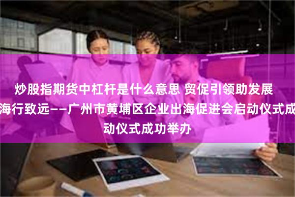 炒股指期货中杠杆是什么意思 贸促引领助发展  企业出海行致远——广州市黄埔区企业出海促进会启动仪式成功举办