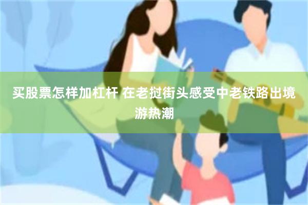 买股票怎样加杠杆 在老挝街头感受中老铁路出境游热潮