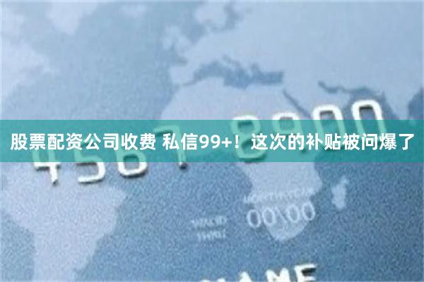 股票配资公司收费 私信99+！这次的补贴被问爆了