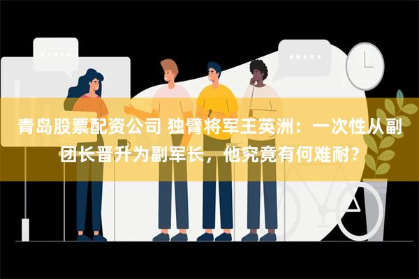 青岛股票配资公司 独臂将军王英洲：一次性从副团长晋升为副军长，他究竟有何难耐？