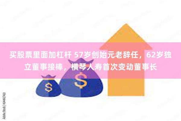 买股票里面加杠杆 57岁创始元老辞任，62岁独立董事接棒，横琴人寿首次变动董事长