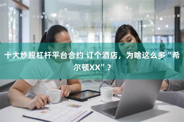 十大炒股杠杆平台合约 订个酒店，为啥这么多“希尔顿XX”？