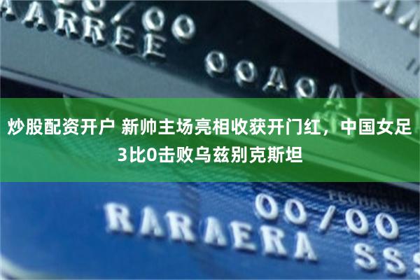 炒股配资开户 新帅主场亮相收获开门红，中国女足3比0击败乌兹别克斯坦