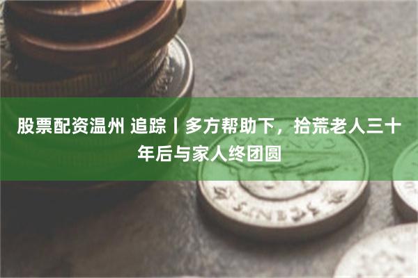 股票配资温州 追踪丨多方帮助下，拾荒老人三十年后与家人终团圆