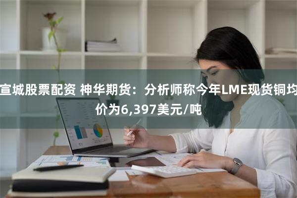 宣城股票配资 神华期货：分析师称今年LME现货铜均价为6,397美元/吨