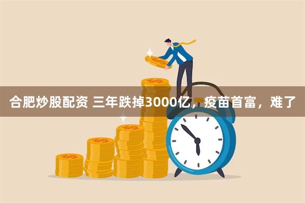 合肥炒股配资 三年跌掉3000亿，疫苗首富，难了