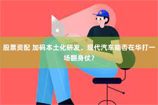 股票资配 加码本土化研发，现代汽车能否在华打一场翻身仗？