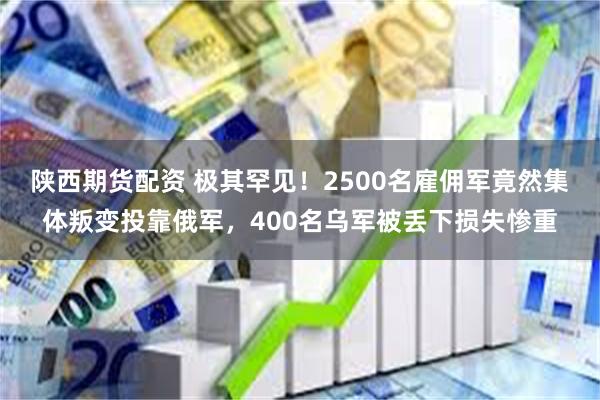 陕西期货配资 极其罕见！2500名雇佣军竟然集体叛变投靠俄军，400名乌军被丢下损失惨重