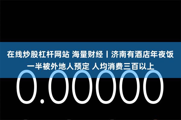 在线炒股杠杆网站 海量财经丨济南有酒店年夜饭一半被外地人预定 人均消费三百以上