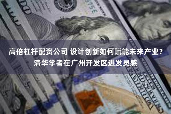 高倍杠杆配资公司 设计创新如何赋能未来产业？清华学者在广州开发区迸发灵感