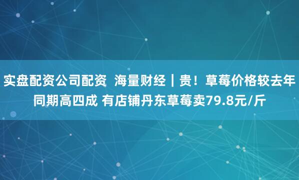 实盘配资公司配资  海量财经｜贵！草莓价格较去年同期高四成 有店铺丹东草莓卖79.8元/斤