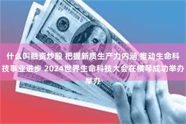 什么叫融资炒股 把握新质生产力内涵 推动生命科技事业进步 2024世界生命科技大会在横琴成功举办