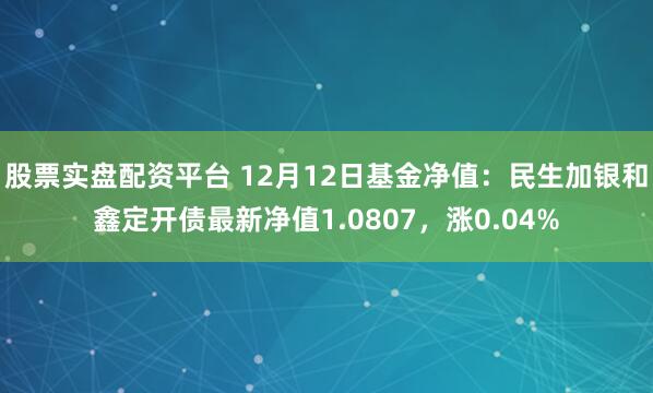 股票实盘配资平台 12月12日基金净值：民生加银和鑫定开债最新净值1.0807，涨0.04%