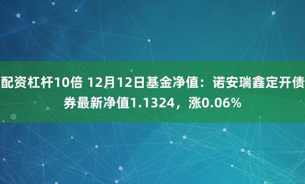 配资杠杆10倍 12月12日基金净值：诺安瑞鑫定开债券最新净值1.1324，涨0.06%