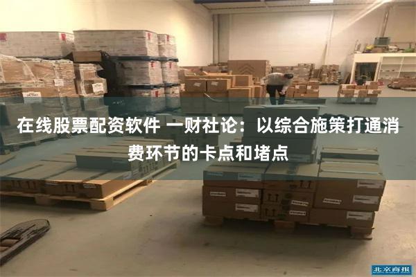 在线股票配资软件 一财社论：以综合施策打通消费环节的卡点和堵点