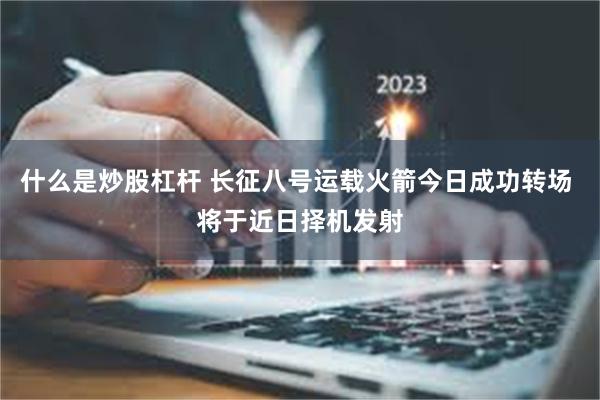 什么是炒股杠杆 长征八号运载火箭今日成功转场 将于近日择机发射