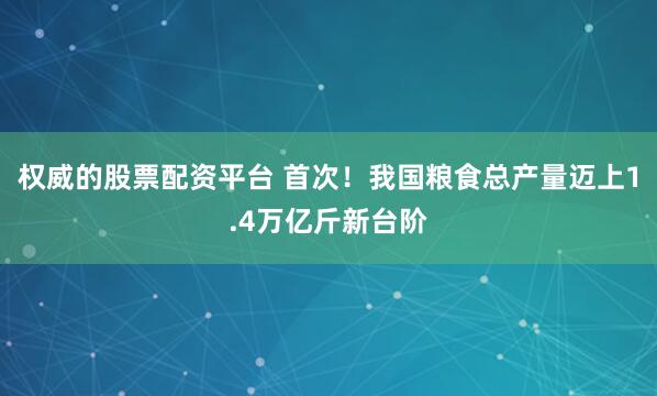 权威的股票配资平台 首次！我国粮食总产量迈上1.4万亿斤新台阶