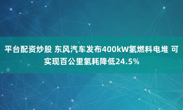 平台配资炒股 东风汽车发布400kW氢燃料电堆 可实现百公里氢耗降低24.5%