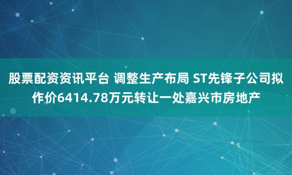 股票配资资讯平台 调整生产布局 ST先锋子公司拟作价6414.78万元转让一处嘉兴市房地产