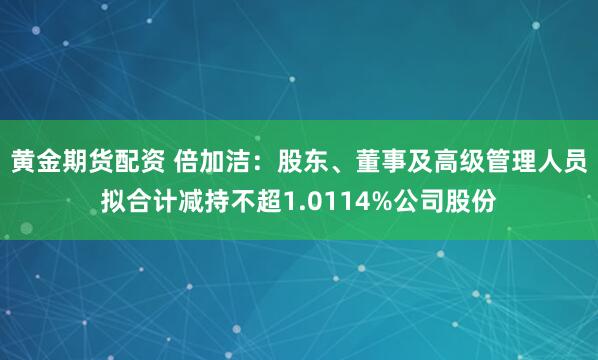 黄金期货配资 倍加洁：股东、董事及高级管理人员拟合计减持不超1.0114%公司股份