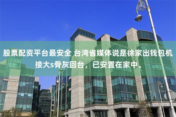 股票配资平台最安全 台湾省媒体说是徐家出钱包机接大s骨灰回台，已安置在家中。