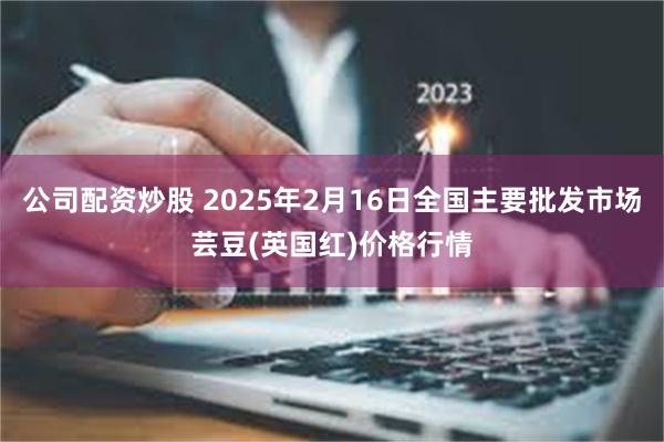 公司配资炒股 2025年2月16日全国主要批发市场芸豆(英国红)价格行情