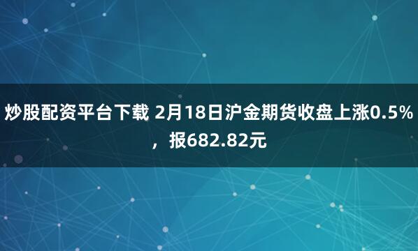 炒股配资平台下载 2月18日沪金期货收盘上涨0.5%，报682.82元