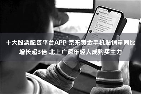 十大股票配资平台APP 京东黄金手机贴销量同比增长超3倍 北上广深年轻人成购买主力