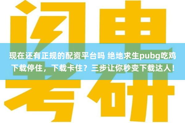 现在还有正规的配资平台吗 绝地求生pubg吃鸡下载停住，下载卡住？三步让你秒变下载达人！