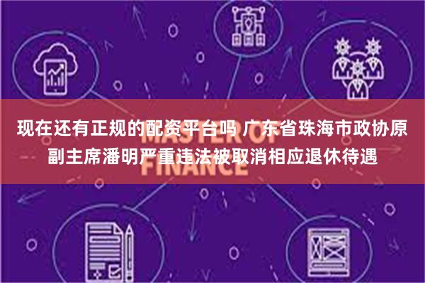 现在还有正规的配资平台吗 广东省珠海市政协原副主席潘明严重违法被取消相应退休待遇