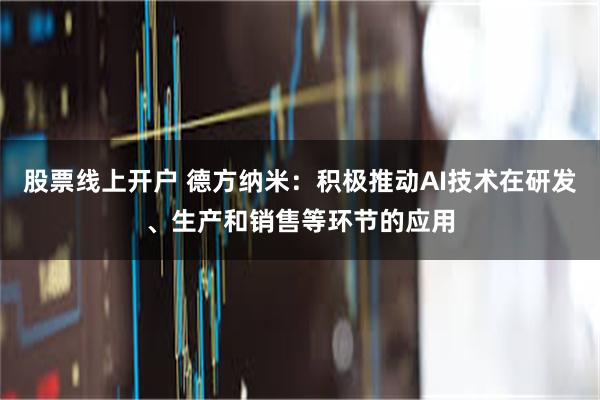 股票线上开户 德方纳米：积极推动AI技术在研发、生产和销售等环节的应用