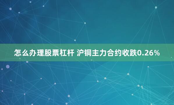 怎么办理股票杠杆 沪铜主力合约收跌0.26%